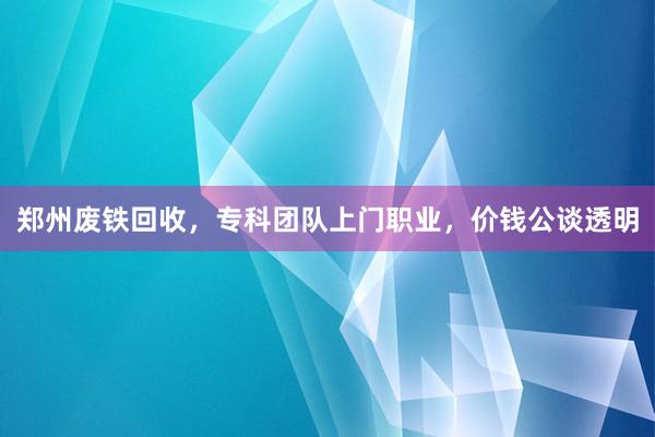 郑州废铁回收，专科团队上门职业，价钱公谈透明