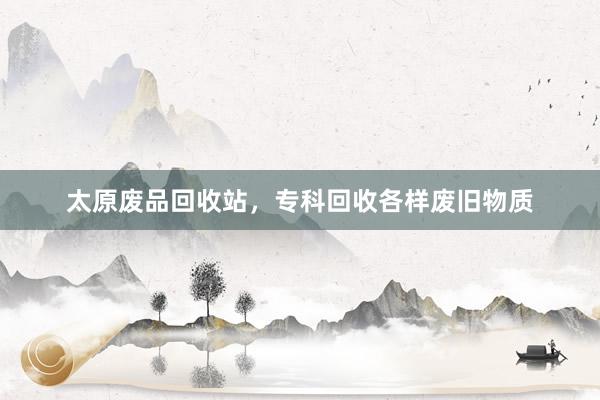 太原废品回收站，专科回收各样废旧物质