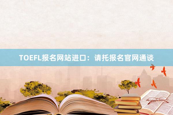 TOEFL报名网站进口：请托报名官网通谈