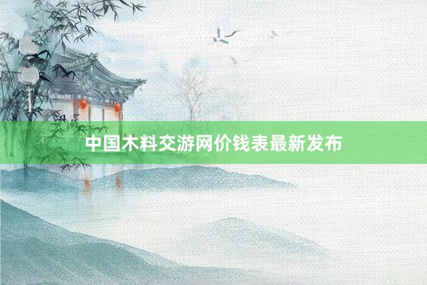 中国木料交游网价钱表最新发布